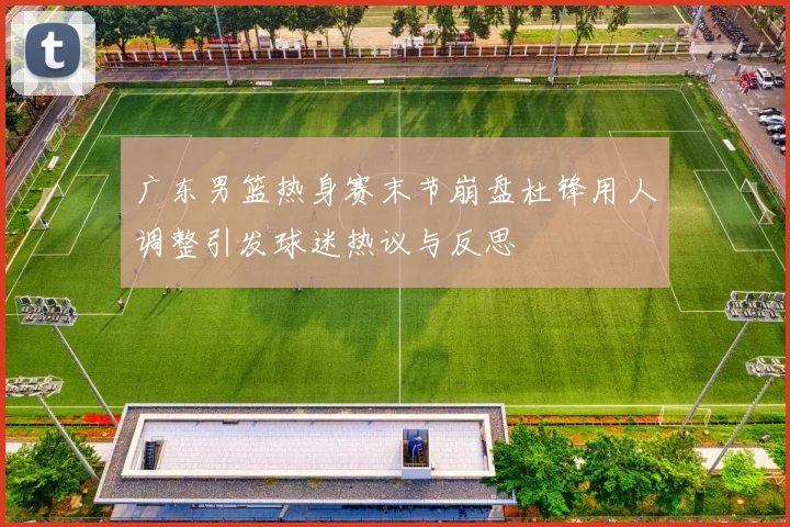 广东男篮热身赛末节崩盘杜锋用人调整引发球迷热议与反思