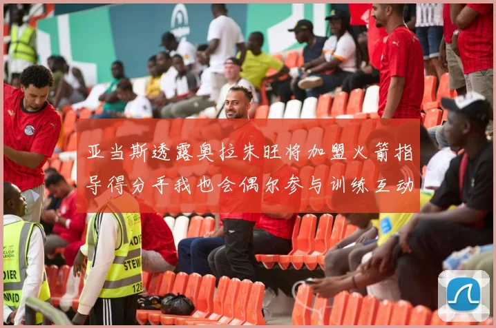 亚当斯透露奥拉朱旺将加盟火箭指导得分手我也会偶尔参与训练互动