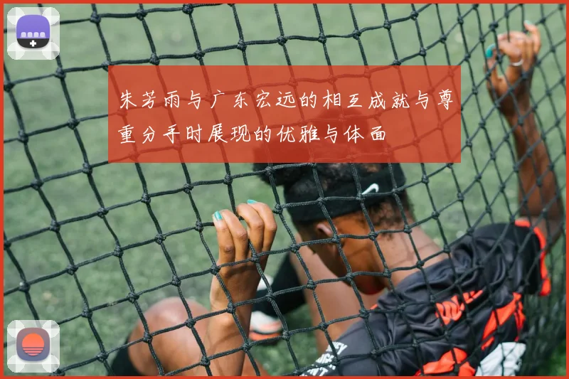 朱芳雨与广东宏远的相互成就与尊重分手时展现的优雅与体面