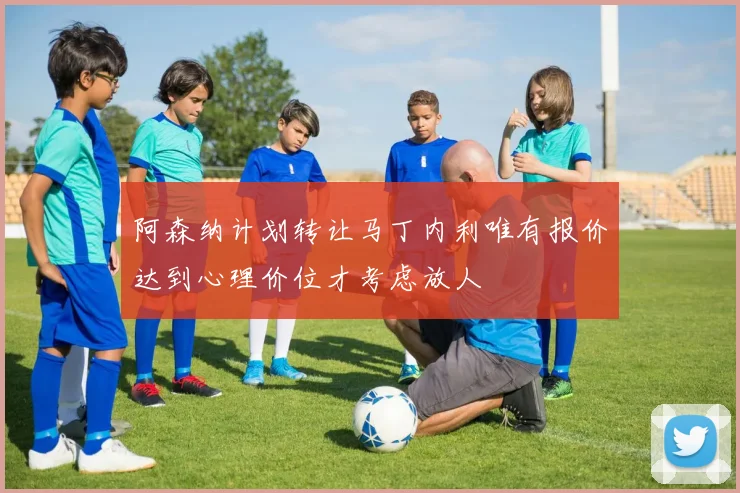 阿森纳计划转让马丁内利唯有报价达到心理价位才考虑放人