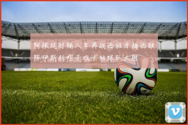 阿根廷时隔八年再战西班牙梅西缺阵伊斯科帽子戏法助球队大胜