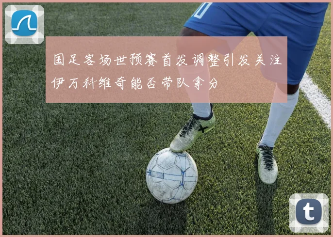 国足客场世预赛首发调整引发关注伊万科维奇能否带队拿分