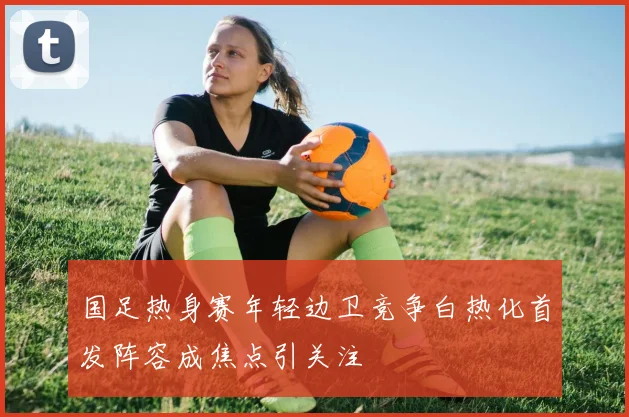 国足热身赛年轻边卫竞争白热化首发阵容成焦点引关注