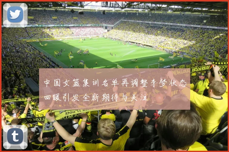 中国女篮集训名单再调整李梦状态回暖引发全新期待与关注