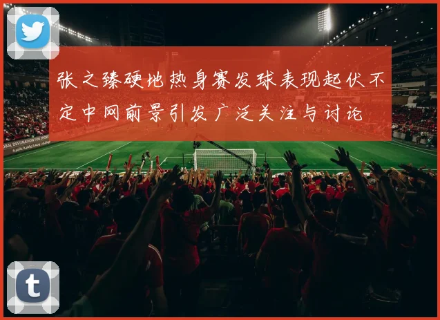 张之臻硬地热身赛发球表现起伏不定中网前景引发广泛关注与讨论