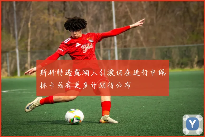 斯科特透露湖人引援仍在进行中佩林卡或有更多计划待公布