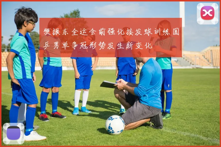 樊振东全运会前强化接发球训练国乒男单争冠形势发生新变化