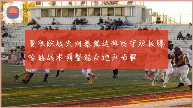 曼联欧战失利暴露边路防守短板滕哈赫战术调整能否迎刃而解