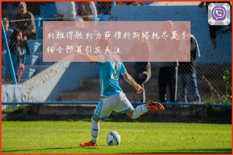 利雅得胜利为萨穆科斯塔耗尽夏季转会预算引发关注