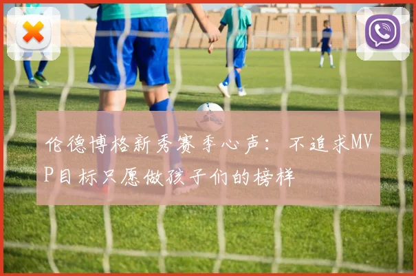 伦德博格新秀赛季心声：不追求MVP目标只愿做孩子们的榜样