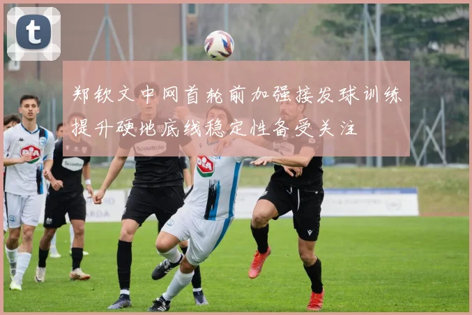 郑钦文中网首轮前加强接发球训练提升硬地底线稳定性备受关注