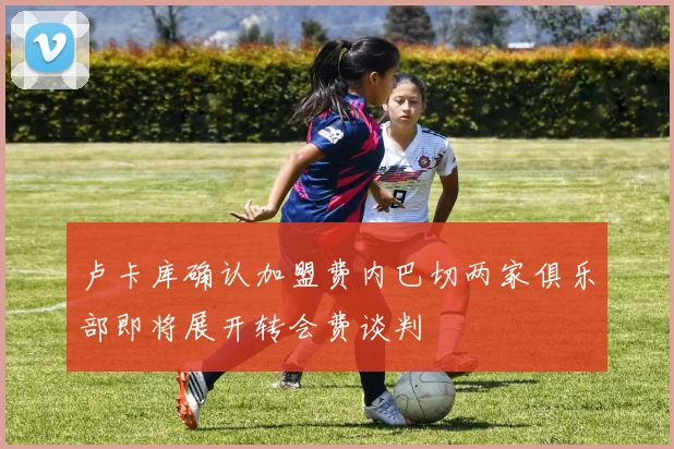 卢卡库确认加盟费内巴切两家俱乐部即将展开转会费谈判