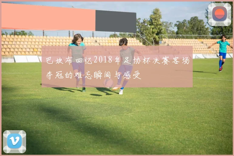 巴坎布回忆2018年足协杯决赛客场夺冠的难忘瞬间与感受