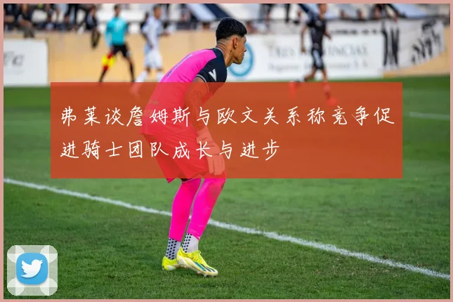 弗莱谈詹姆斯与欧文关系称竞争促进骑士团队成长与进步