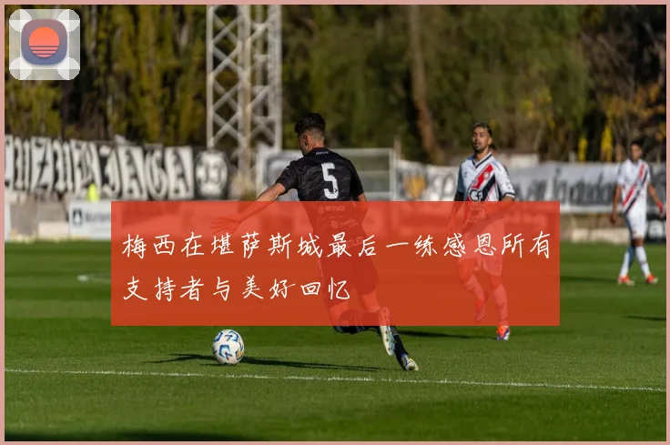 梅西在堪萨斯城最后一练感恩所有支持者与美好回忆