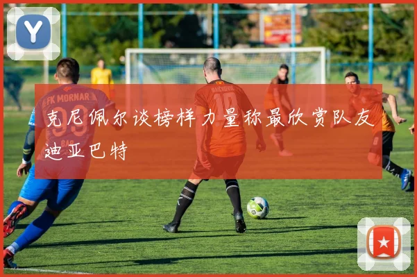 克尼佩尔谈榜样力量称最欣赏队友迪亚巴特