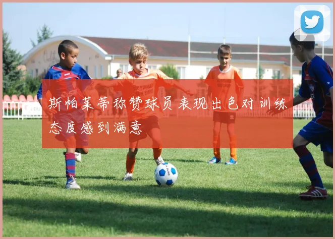 斯帕莱蒂称赞球员表现出色对训练态度感到满意